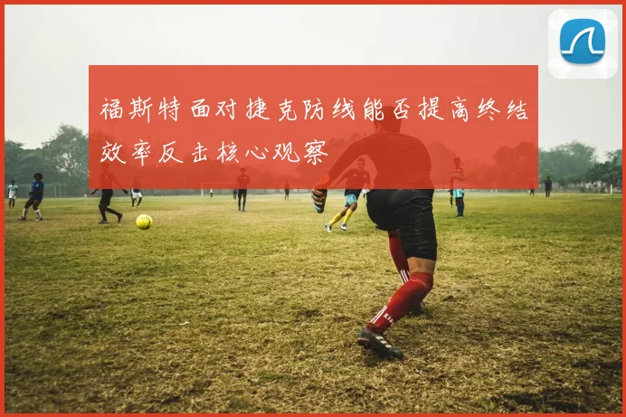 福斯特面对捷克防线能否提高终结效率反击核心观察