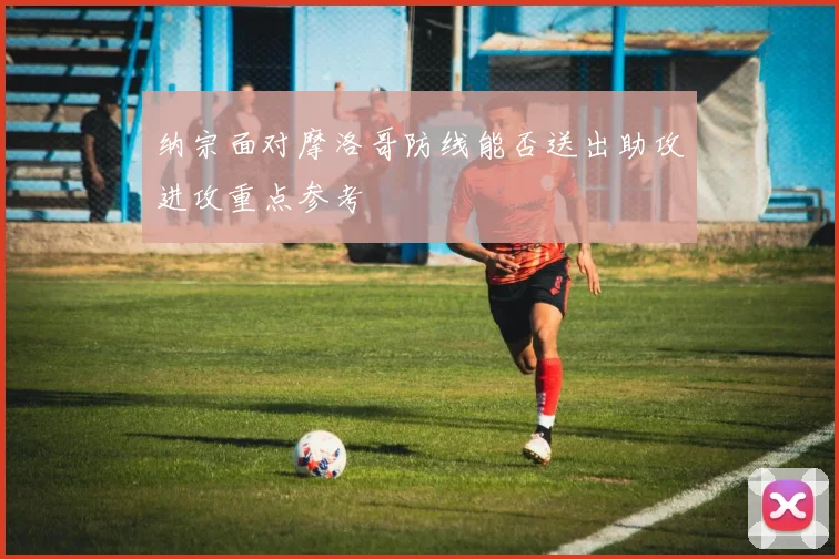 纳宗面对摩洛哥防线能否送出助攻进攻重点参考