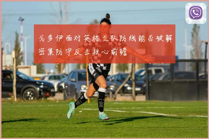 戈多伊面对英格兰队防线能否破解密集防守反击核心前瞻