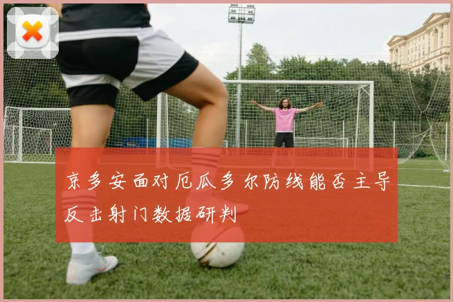 京多安面对厄瓜多尔防线能否主导反击射门数据研判
