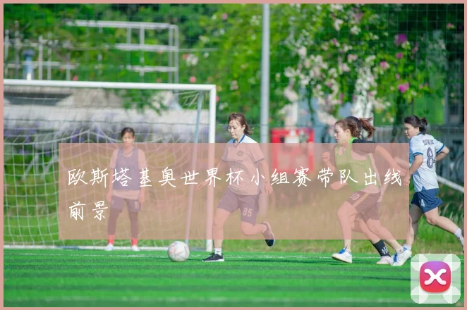 欧斯塔基奥世界杯小组赛带队出线前景