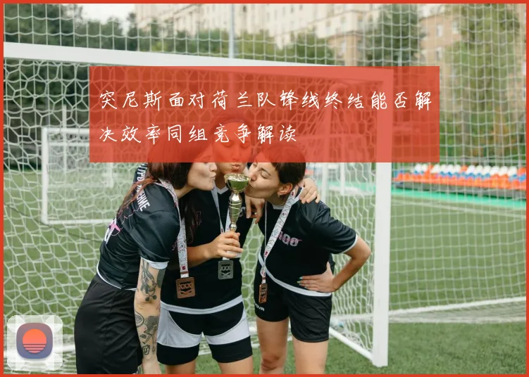 突尼斯面对荷兰队锋线终结能否解决效率同组竞争解读